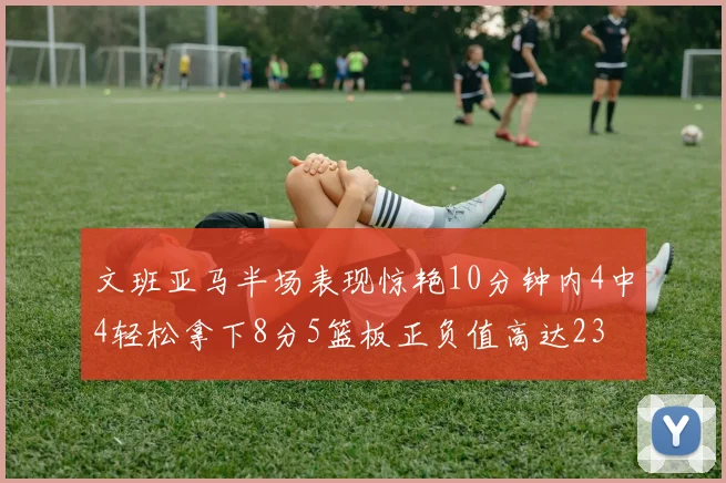 文班亚马半场表现惊艳10分钟内4中4轻松拿下8分5篮板正负值高达23