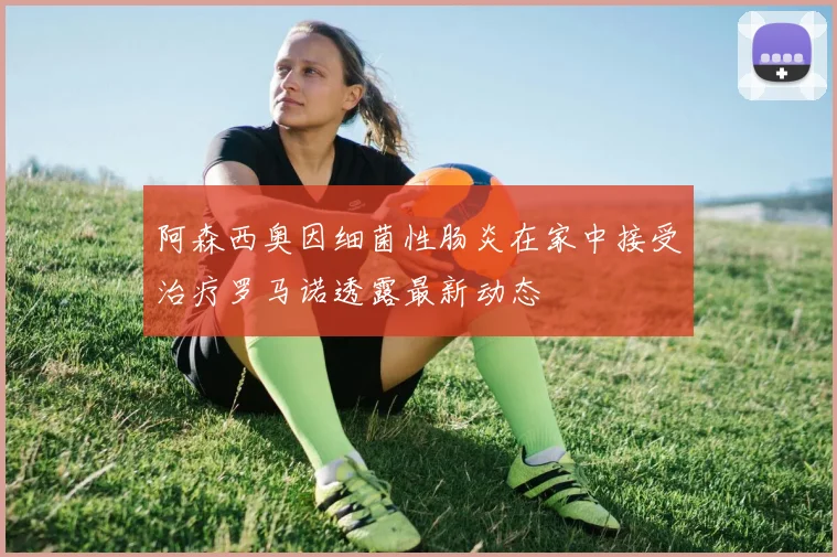 阿森西奥因细菌性肠炎在家中接受治疗罗马诺透露最新动态