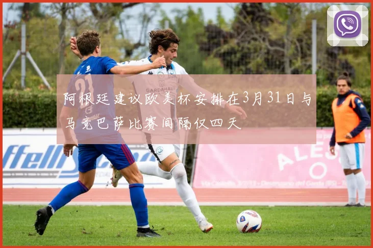 阿根廷建议欧美杯安排在3月31日与马竞巴萨比赛间隔仅四天