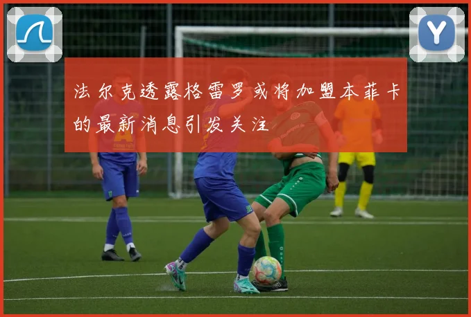 法尔克透露格雷罗或将加盟本菲卡的最新消息引发关注