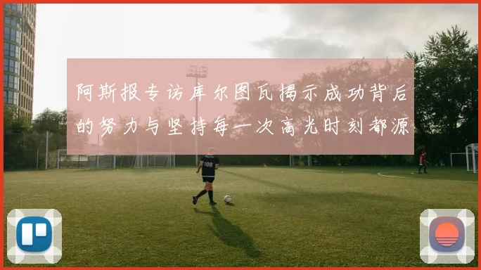 阿斯报专访库尔图瓦揭示成功背后的努力与坚持每一次高光时刻都源于汗水付出