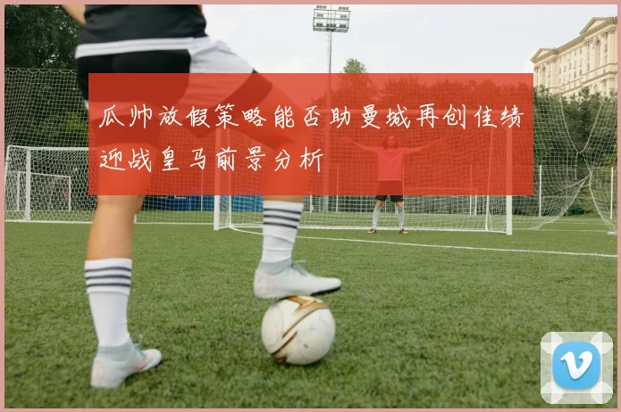 瓜帅放假策略能否助曼城再创佳绩迎战皇马前景分析
