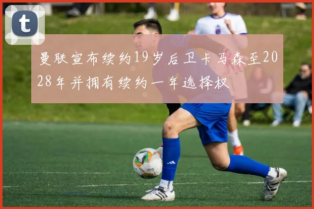 曼联宣布续约19岁后卫卡马森至2028年并拥有续约一年选择权