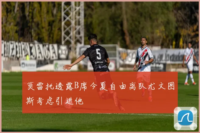 莫雷托透露B席今夏自由离队尤文图斯考虑引进他