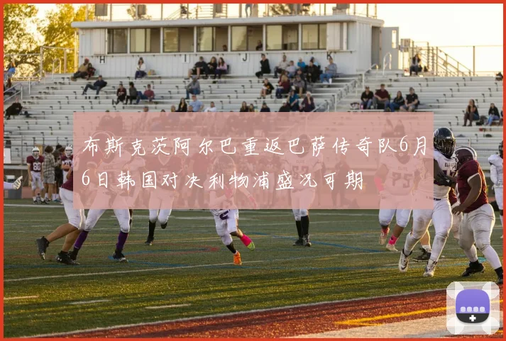 布斯克茨阿尔巴重返巴萨传奇队6月6日韩国对决利物浦盛况可期