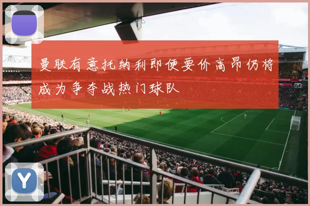 曼联有意托纳利即便要价高昂仍将成为争夺战热门球队