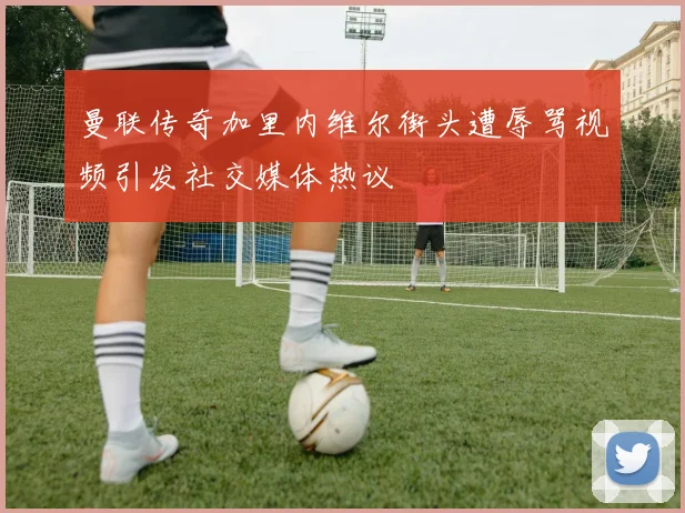 曼联传奇加里内维尔街头遭辱骂视频引发社交媒体热议
