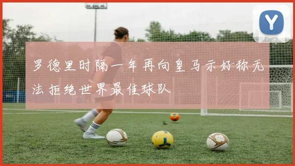 罗德里时隔一年再向皇马示好称无法拒绝世界最佳球队