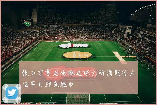 张玉宁赛后感慨进球无所谓期待主场早日迎来胜利