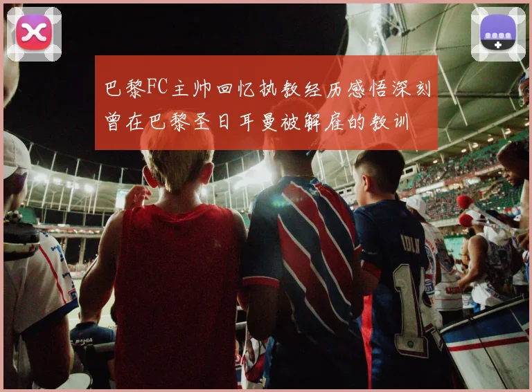 巴黎FC主帅回忆执教经历感悟深刻曾在巴黎圣日耳曼被解雇的教训