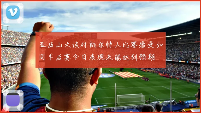 亚历山大谈对凯尔特人比赛感受如同季后赛今日表现未能达到预期