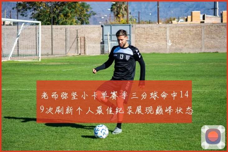 老而弥坚小卡单赛季三分球命中149次刷新个人最佳纪录展现巅峰状态