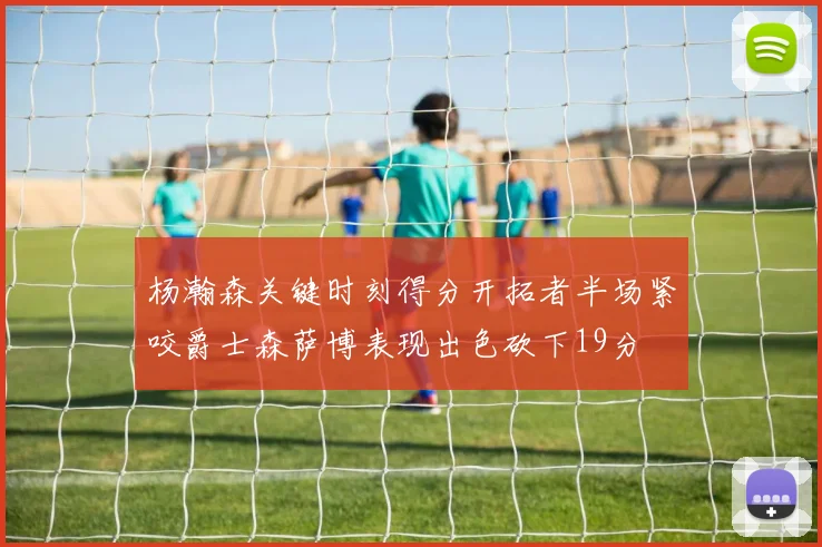 杨瀚森关键时刻得分开拓者半场紧咬爵士森萨博表现出色砍下19分